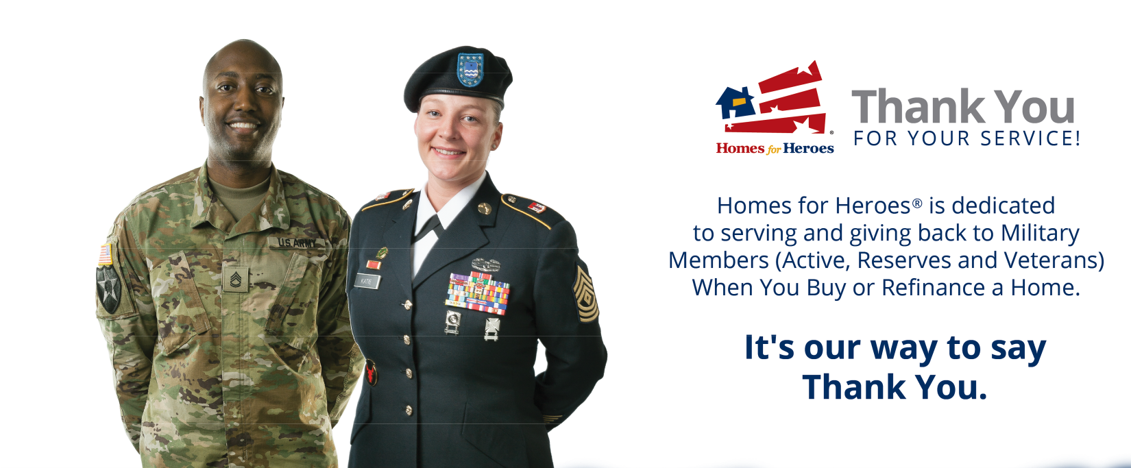 2 military personnel with copy that reads thank you for your service! Homes for Heroes is dedicated to serving and giving back to military members (active, reserves and veterans) when you buy or refinance a house. it's our way to say thank you.
