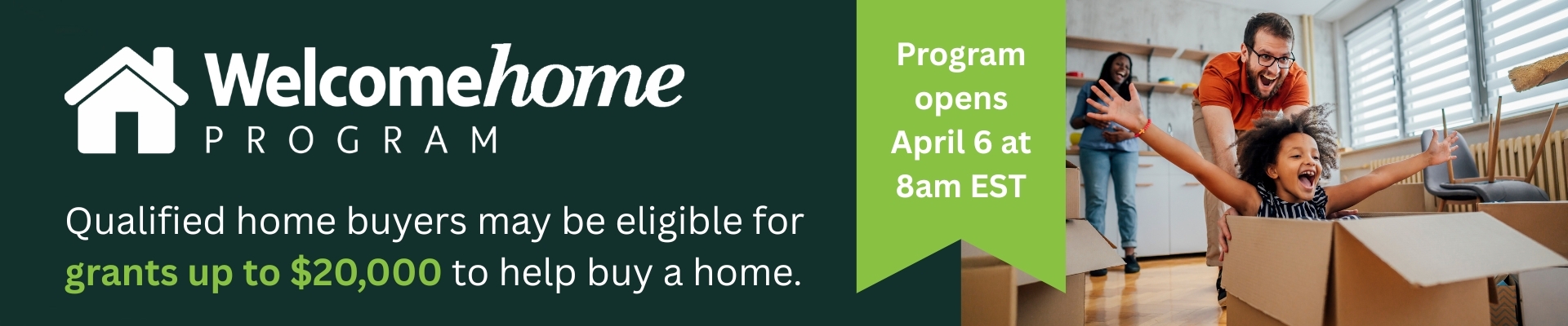 Welcome Home Program - Qualified home buyers may be eligible for grants up to $20,000 to help buy a home. Program opens April 6 at 8am EST Banner