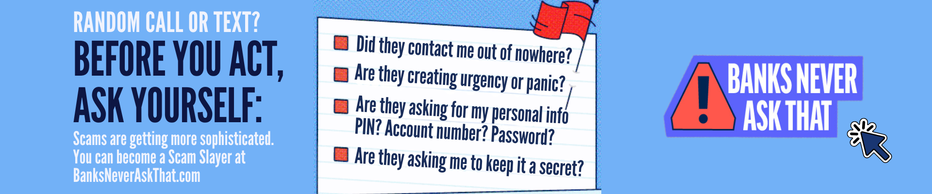 RANDOM CALL OR TEXT? BEFORE YOU ACT, ASK YOURSELF: Scams are getting more sophisticated. You can become a Scam Slayer at BanksNeverAskThat.com Banner